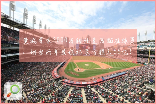 曼城寻求5000万转让皇马瞄准球员，切尔西年度创纪录亏损3.55亿！