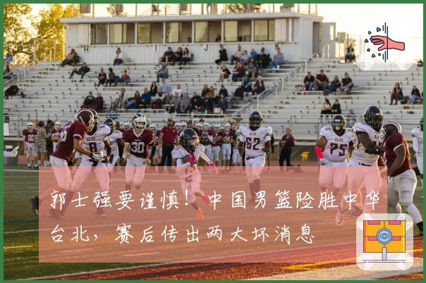 郭士强要谨慎！中国男篮险胜中华台北，赛后传出两大坏消息