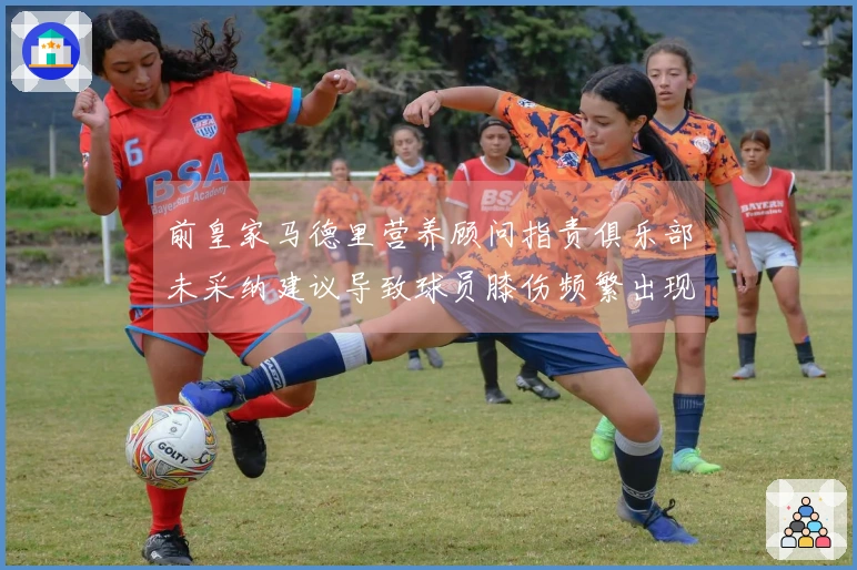 前皇家马德里营养顾问指责俱乐部未采纳建议导致球员膝伤频繁出现
