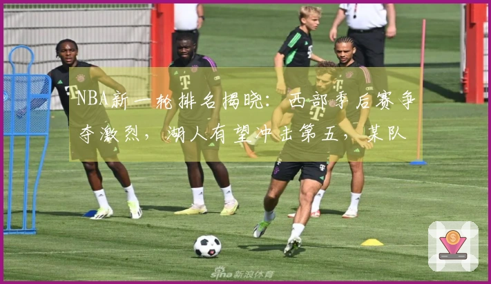 NBA新一轮排名揭晓：西部季后赛争夺激烈，湖人有望冲击第五，某队领先骑士稳居前列