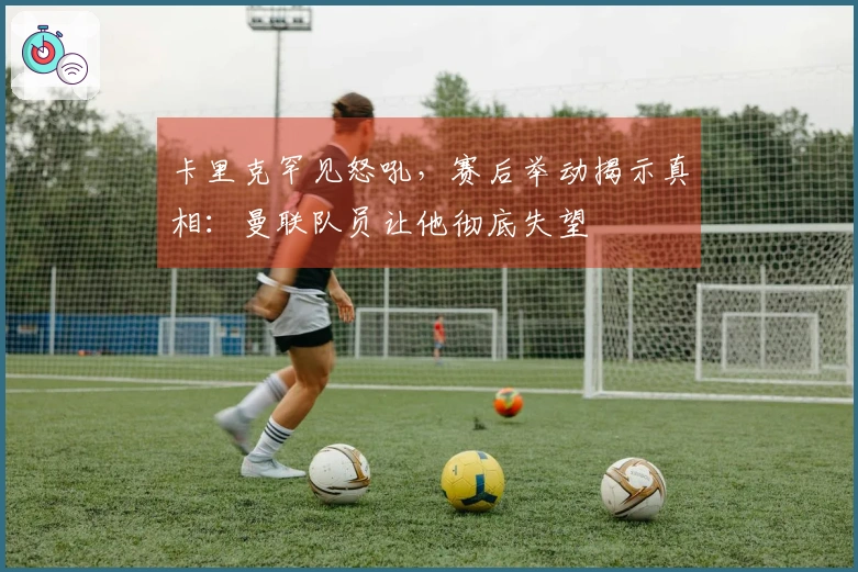 卡里克罕见怒吼，赛后举动揭示真相：曼联队员让他彻底失望