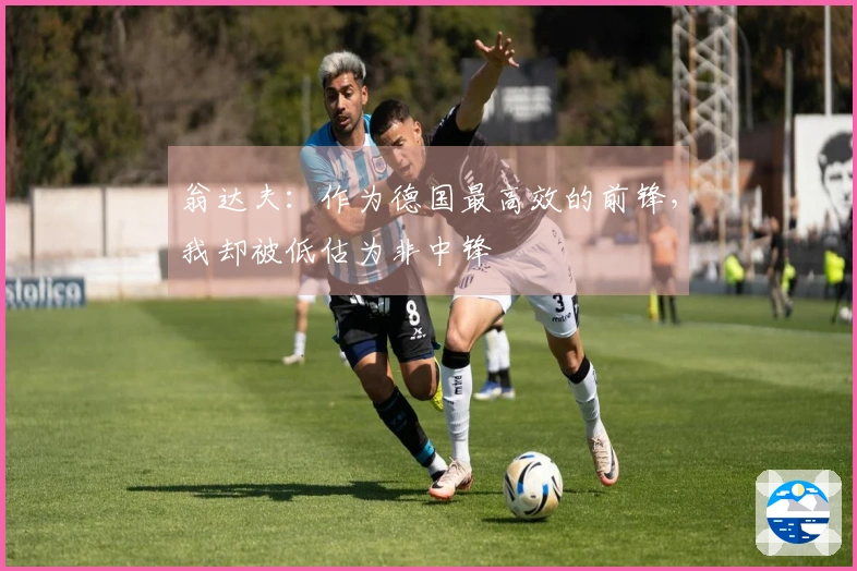 翁达夫：作为德国最高效的前锋，我却被低估为非中锋