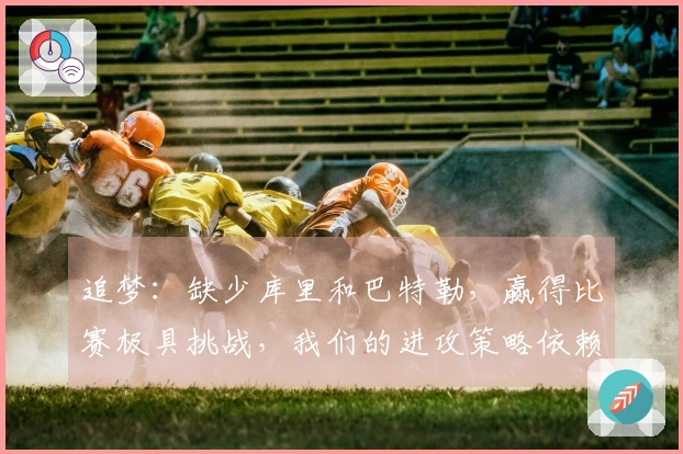 追梦：缺少库里和巴特勒，赢得比赛极具挑战，我们的进攻策略依赖于这两位。