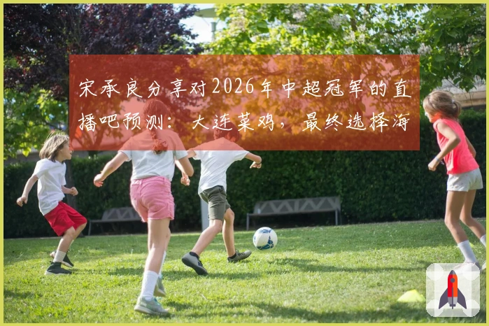 宋承良分享对2026年中超冠军的直播吧预测：大连菜鸡，最终选择海港。