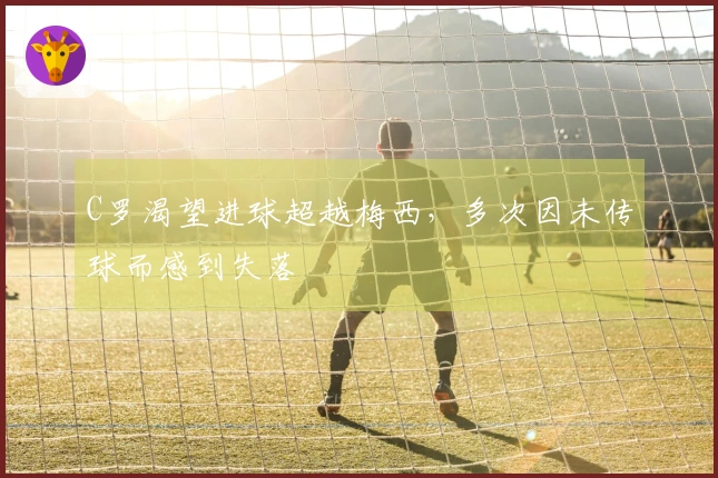 C罗渴望进球超越梅西，多次因未传球而感到失落