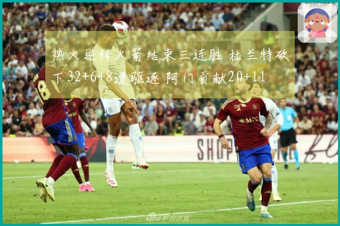 热火逆转火箭结束三连胜 杜兰特砍下32+6+8遭驱逐 阿门贡献20+11