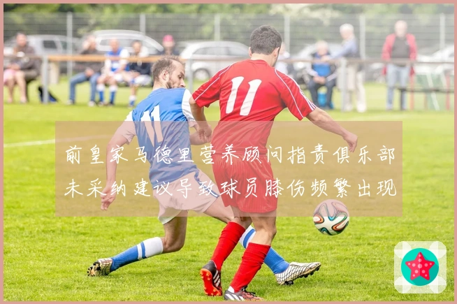 前皇家马德里营养顾问指责俱乐部未采纳建议导致球员膝伤频繁出现