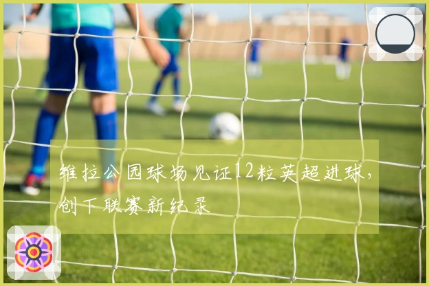 维拉公园球场见证12粒英超进球，创下联赛新纪录
