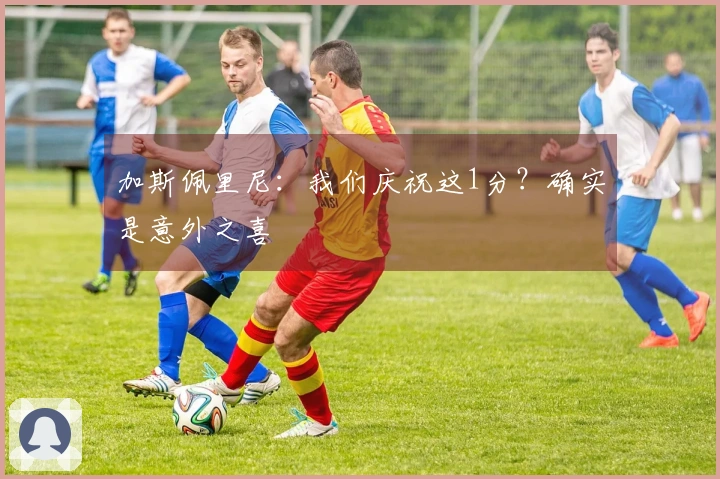 加斯佩里尼：我们庆祝这1分？确实是意外之喜