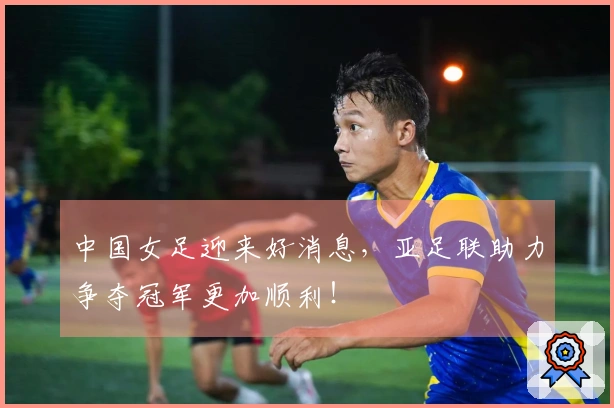 中国女足迎来好消息，亚足联助力争夺冠军更加顺利！