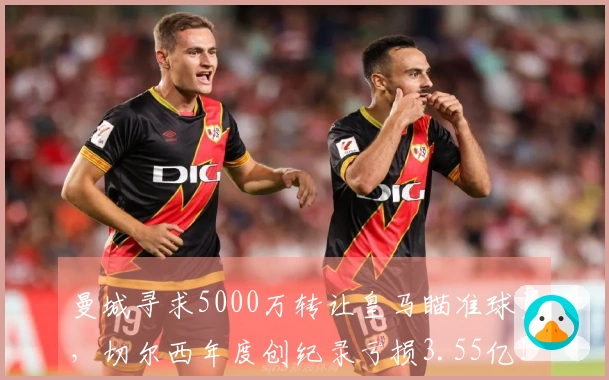曼城寻求5000万转让皇马瞄准球员，切尔西年度创纪录亏损3.55亿！