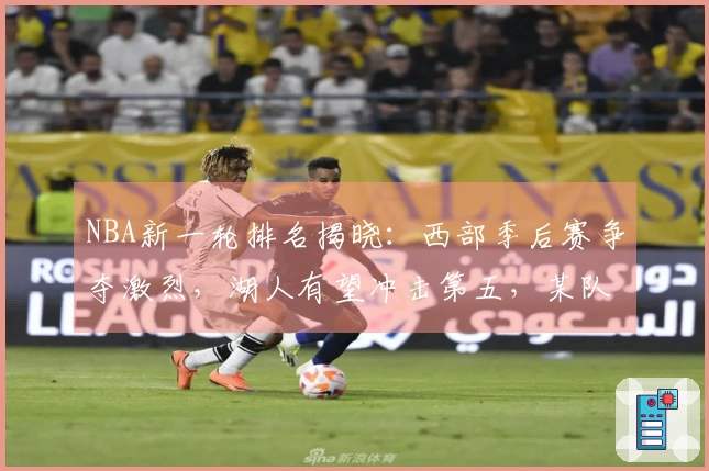 NBA新一轮排名揭晓：西部季后赛争夺激烈，湖人有望冲击第五，某队领先骑士稳居前列