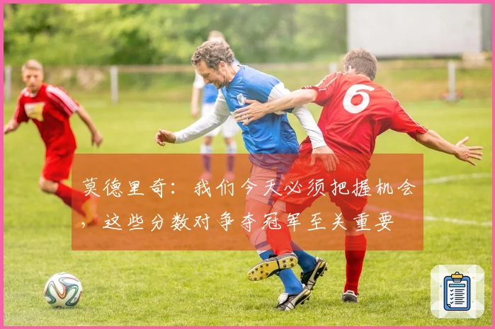 莫德里奇：我们今天必须把握机会，这些分数对争夺冠军至关重要