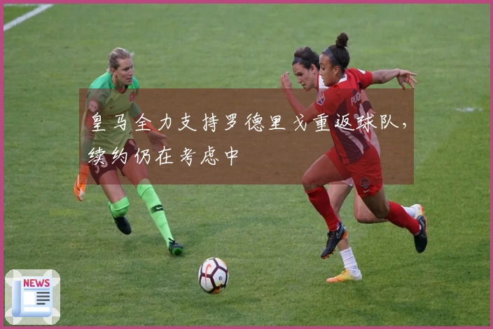 皇马全力支持罗德里戈重返球队，续约仍在考虑中